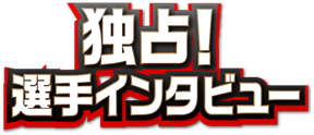 独占！選手インタビュー